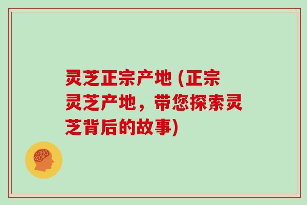 灵芝正宗产地 (正宗灵芝产地，带您探索灵芝背后的故事)