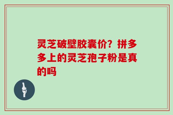 灵芝破壁胶囊价?拼多多上的灵芝孢子粉是真的吗
