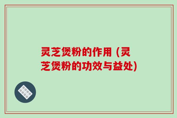 灵芝煲粉的作用 (灵芝煲粉的功效与益处)