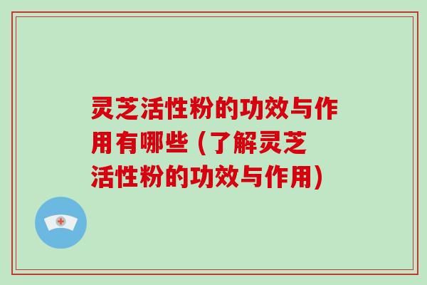 灵芝活性粉的功效与作用有哪些 (了解灵芝活性粉的功效与作用)