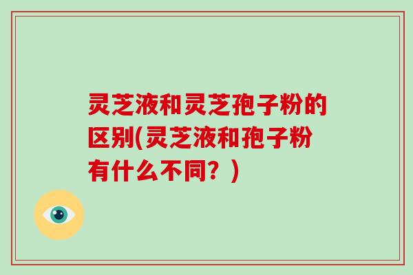 灵芝液和灵芝孢子粉的区别(灵芝液和孢子粉有什么不同?)