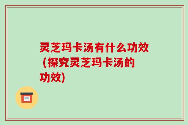 灵芝玛卡汤有什么功效 (探究灵芝玛卡汤的功效)