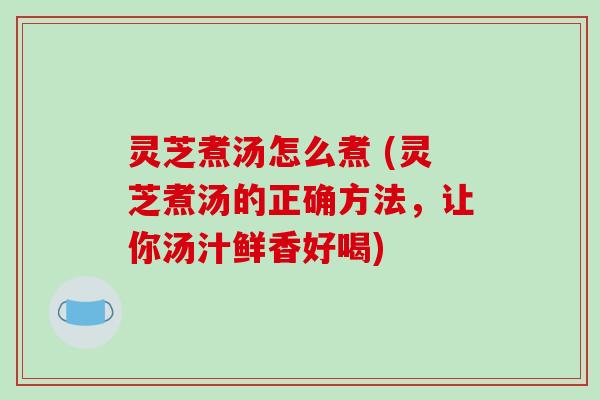 灵芝煮汤怎么煮 (灵芝煮汤的正确方法,让你汤汁鲜香好喝)