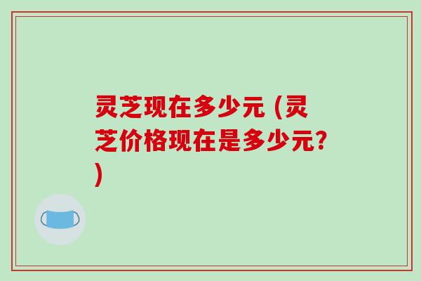 灵芝现在多少元 (灵芝价格现在是多少元？)