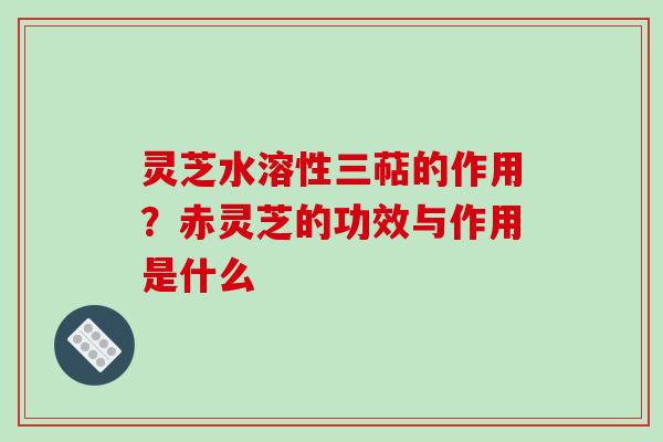 灵芝水溶性三萜的作用?赤灵芝的功效与作用是什么