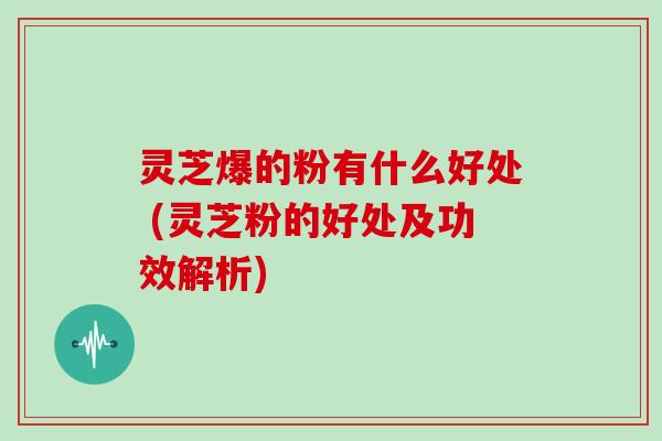灵芝爆的粉有什么好处 (灵芝粉的好处及功效解析)