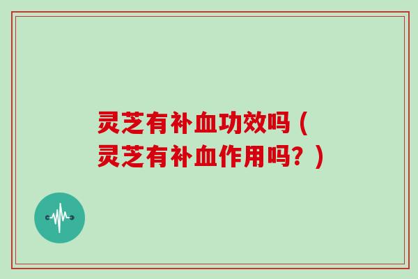 灵芝有补血功效吗 (灵芝有补血作用吗？)