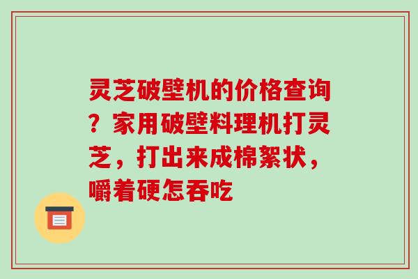 灵芝破壁机的价格查询?家用破壁料理机打灵芝,打出来成棉絮状,嚼着硬怎吞吃