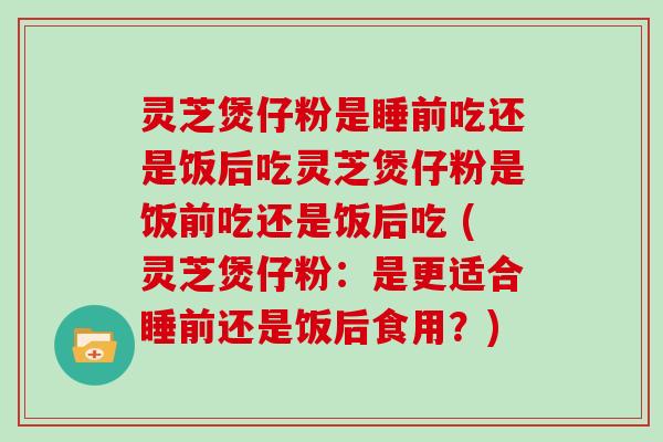 灵芝煲仔粉是睡前吃还是饭后吃灵芝煲仔粉是饭前吃还是饭后吃 (灵芝煲仔粉:是更适合睡前还是饭后食用?)
