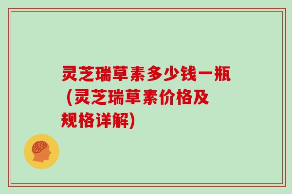 灵芝瑞草素多少钱一瓶 (灵芝瑞草素价格及规格详解)