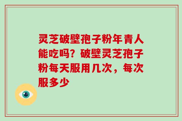 灵芝破壁孢子粉年青人能吃吗?破壁灵芝孢子粉每天服用几次,每次服多少