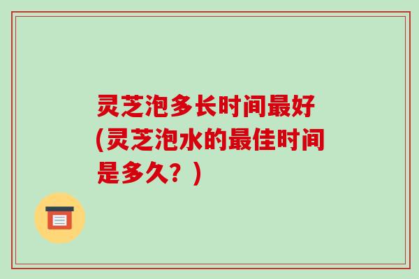 灵芝泡多长时间最好 (灵芝泡水的最佳时间是多久?)