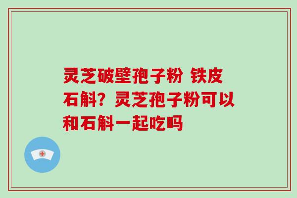 灵芝破壁孢子粉 铁皮石斛？灵芝孢子粉可以和石斛一起吃吗
