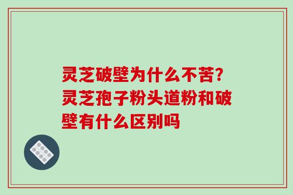 灵芝破壁为什么不苦？灵芝孢子粉头道粉和破壁有什么区别吗