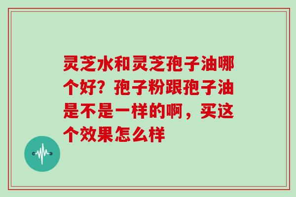 灵芝水和灵芝孢子油哪个好?孢子粉跟孢子油是不是一样的啊,买这个效果怎么样