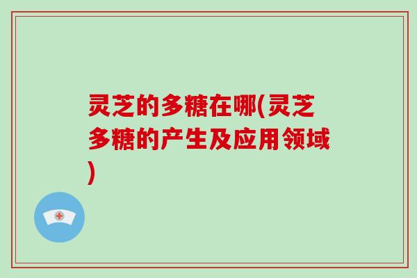 灵芝的多糖在哪(灵芝多糖的产生及应用领域)