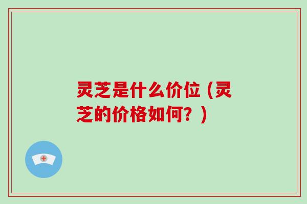 灵芝是什么价位 (灵芝的价格如何?)