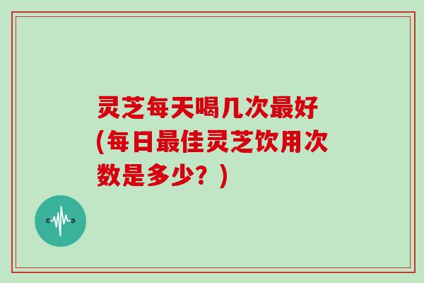 灵芝每天喝几次最好 (每日最佳灵芝饮用次数是多少?)