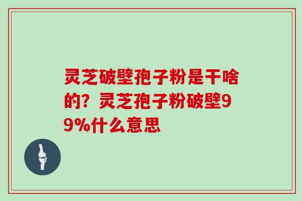 灵芝破壁孢子粉是干啥的?灵芝孢子粉破壁99%什么意思