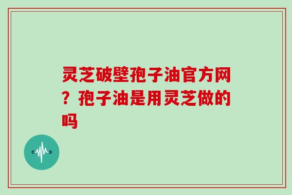 灵芝破壁孢子油官方网?孢子油是用灵芝做的吗