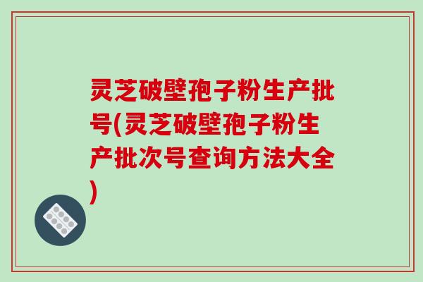 灵芝破壁孢子粉生产批号(灵芝破壁孢子粉生产批次号查询方法大全)