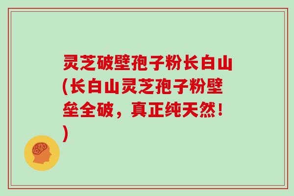 灵芝破壁孢子粉长白山(长白山灵芝孢子粉壁垒全破,真正纯天然!)