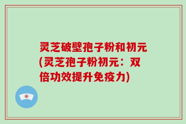 灵芝破壁孢子粉和初元(灵芝孢子粉初元：双倍功效提升免疫力)