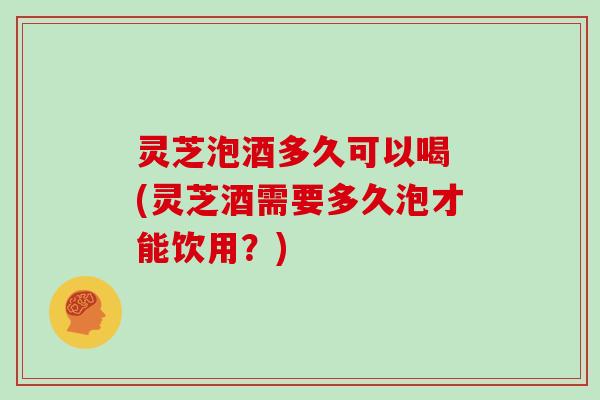 灵芝泡酒多久可以喝 (灵芝酒需要多久泡才能饮用？)