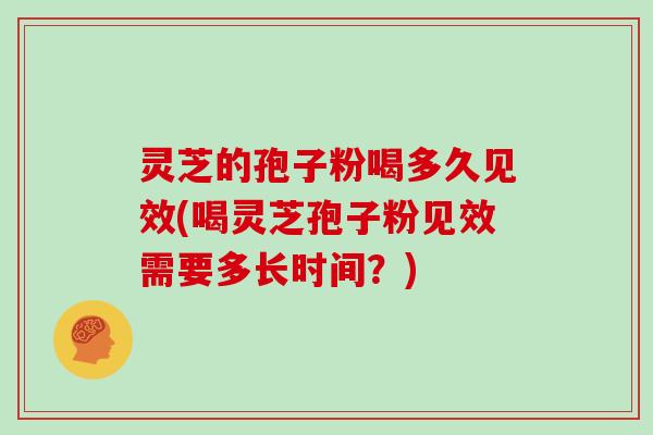 灵芝的孢子粉喝多久见效(喝灵芝孢子粉见效需要多长时间?)