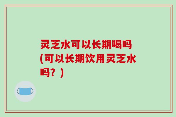 灵芝水可以长期喝吗 (可以长期饮用灵芝水吗？)