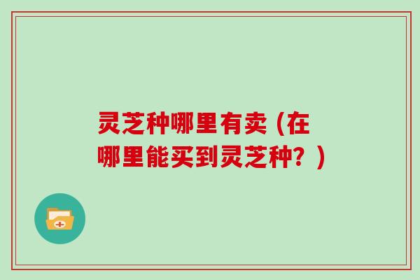 灵芝种哪里有卖 (在哪里能买到灵芝种？)