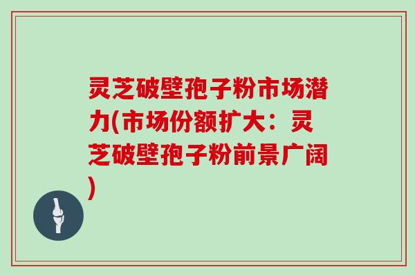灵芝破壁孢子粉市场潜力(市场份额扩大:灵芝破壁孢子粉前景广阔)