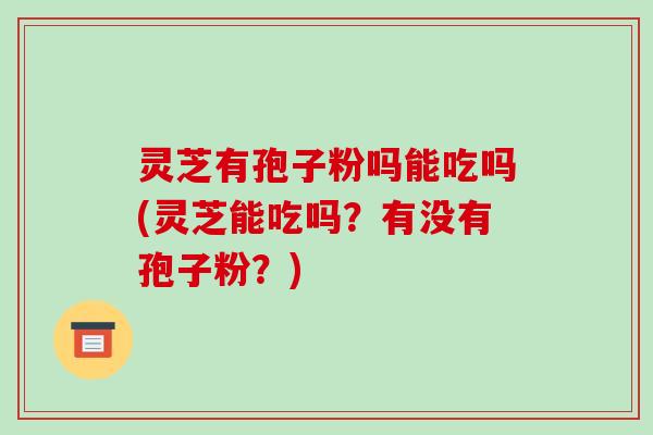 灵芝有孢子粉吗能吃吗(灵芝能吃吗?有没有孢子粉?)