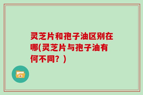 灵芝片和孢子油区别在哪(灵芝片与孢子油有何不同？)