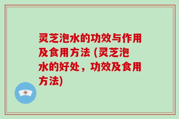 灵芝泡水的功效与作用及食用方法 (灵芝泡水的好处,功效及食用方法)