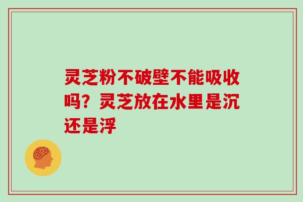 灵芝粉不破壁不能吸收吗?灵芝放在水里是沉还是浮