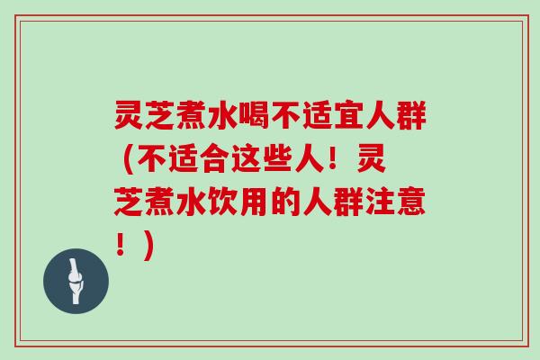 灵芝煮水喝不适宜人群 (不适合这些人！灵芝煮水饮用的人群注意！)
