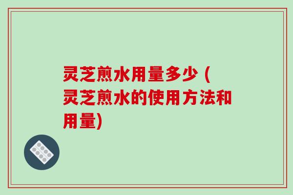 灵芝煎水用量多少 (灵芝煎水的使用方法和用量)