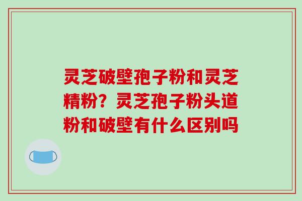 灵芝破壁孢子粉和灵芝精粉?灵芝孢子粉头道粉和破壁有什么区别吗