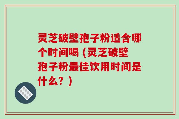 灵芝破壁孢子粉适合哪个时间喝 (灵芝破壁孢子粉最佳饮用时间是什么?)
