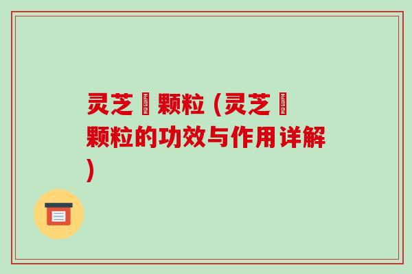 灵芝祘颗粒 (灵芝祘颗粒的功效与作用详解)