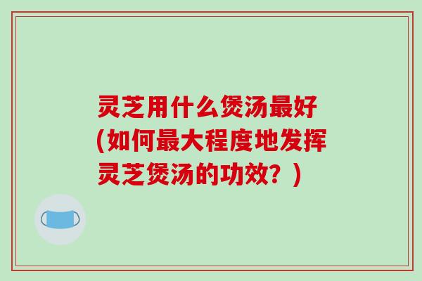 灵芝用什么煲汤最好 (如何最大程度地发挥灵芝煲汤的功效？)