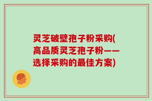 灵芝破壁孢子粉采购(高品质灵芝孢子粉——选择采购的最佳方案)
