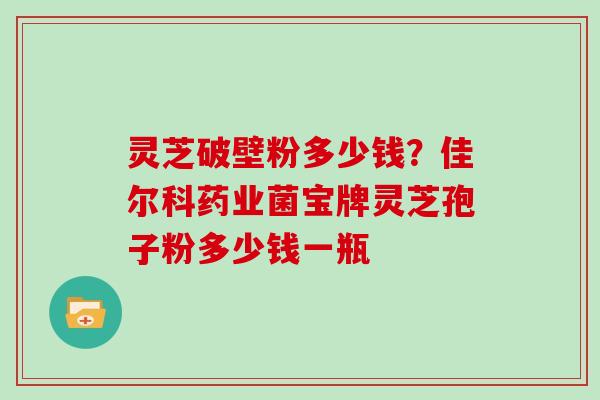 灵芝破壁粉多少钱?佳尔科药业菌宝牌灵芝孢子粉多少钱一瓶