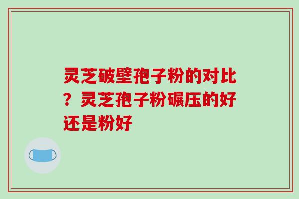 灵芝破壁孢子粉的对比？灵芝孢子粉碾压的好还是粉好