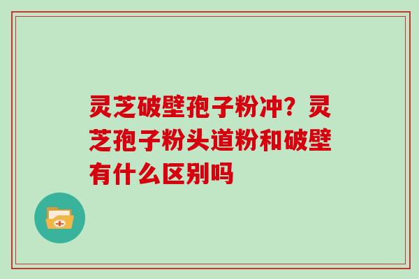 灵芝破壁孢子粉冲?灵芝孢子粉头道粉和破壁有什么区别吗