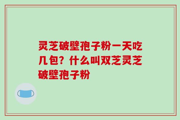 灵芝破壁孢子粉一天吃几包?什么叫双芝灵芝破壁孢子粉