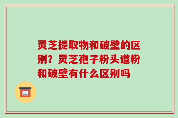 灵芝提取物和破壁的区别?灵芝孢子粉头道粉和破壁有什么区别吗