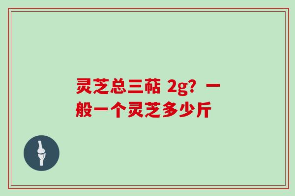 灵芝总三萜 2g?一般一个灵芝多少斤