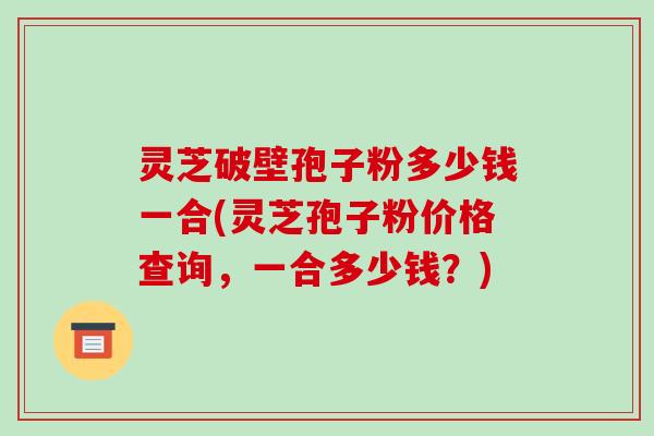 灵芝破壁孢子粉多少钱一合(灵芝孢子粉价格查询,一合多少钱?)